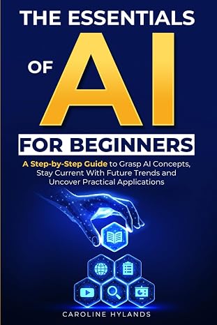 The Essentials of AI for Beginners: A Step-by-Step Guide to Grasp AI Concepts, Stay Current With Future Trends and Uncover Practical Applications